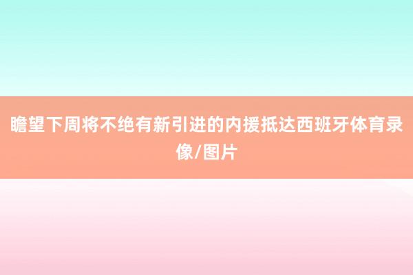 瞻望下周将不绝有新引进的内援抵达西班牙体育录像/图片