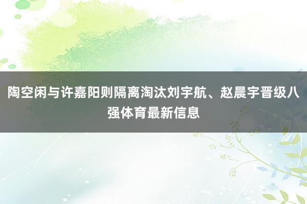陶空闲与许嘉阳则隔离淘汰刘宇航、赵晨宇晋级八强体育最新信息