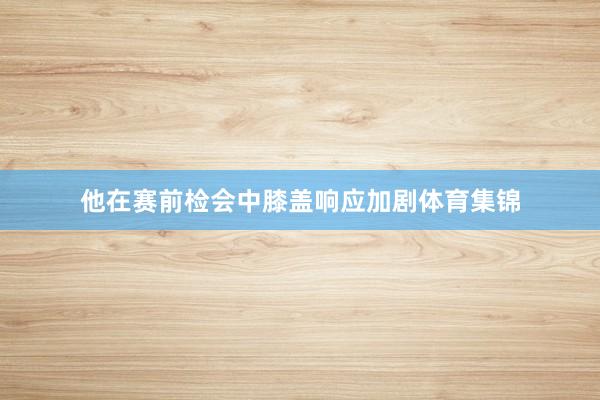 他在赛前检会中膝盖响应加剧体育集锦