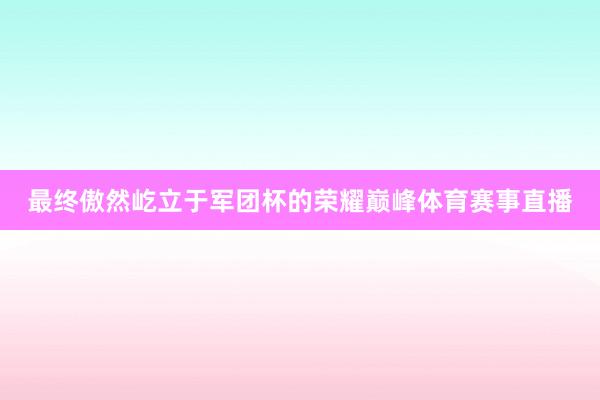 最终傲然屹立于军团杯的荣耀巅峰体育赛事直播