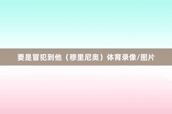 要是冒犯到他(穆里尼奥)体育录像/图片