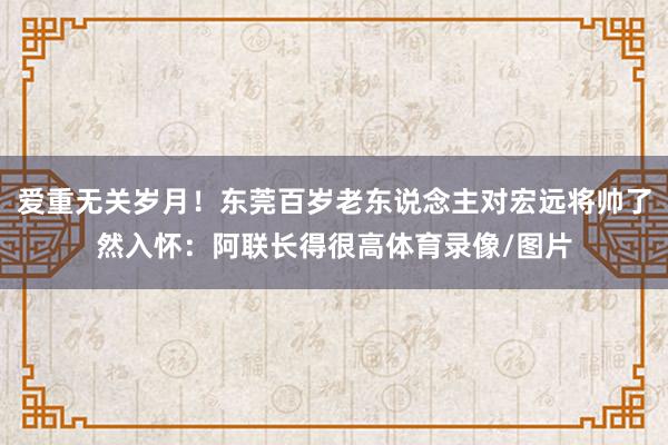 爱重无关岁月！东莞百岁老东说念主对宏远将帅了然入怀：阿联长得很高体育录像/图片