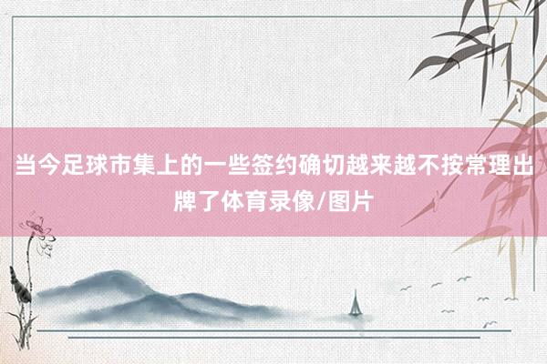 当今足球市集上的一些签约确切越来越不按常理出牌了体育录像/图片