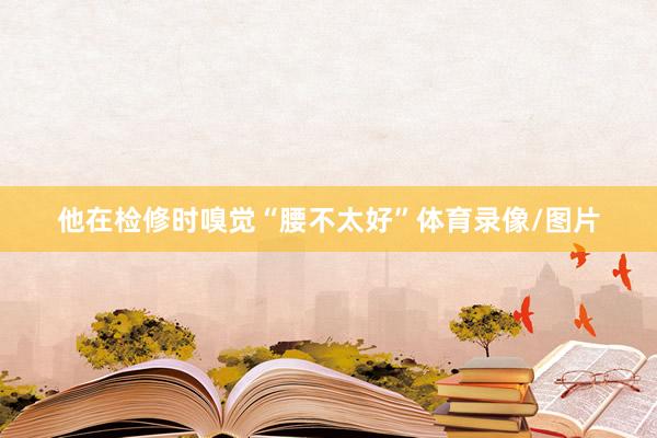 他在检修时嗅觉“腰不太好”体育录像/图片