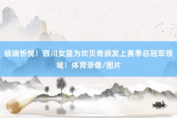 极端忻悦！四川女篮为坎贝奇颁发上赛季总冠军领域！体育录像/图片
