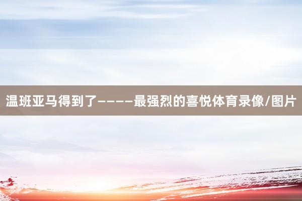 温班亚马得到了————最强烈的喜悦体育录像/图片
