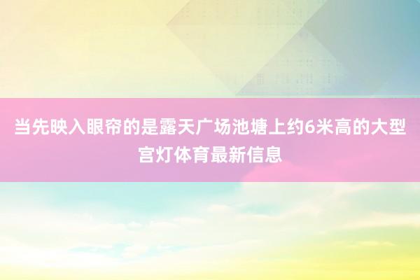 当先映入眼帘的是露天广场池塘上约6米高的大型宫灯体育最新信息