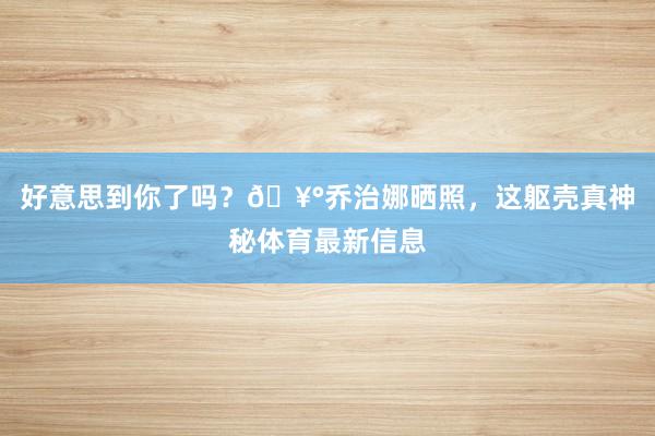 好意思到你了吗？🥰乔治娜晒照，这躯壳真神秘体育最新信息