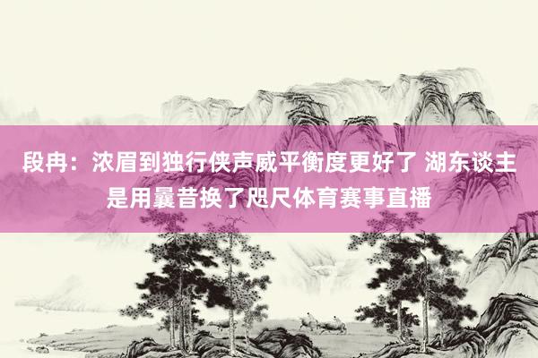 段冉：浓眉到独行侠声威平衡度更好了 湖东谈主是用曩昔换了咫尺体育赛事直播