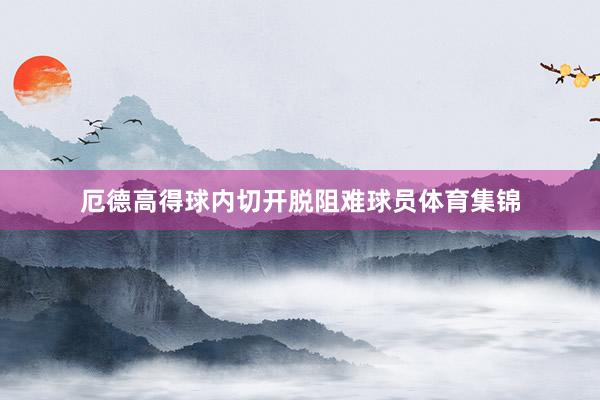 厄德高得球内切开脱阻难球员体育集锦