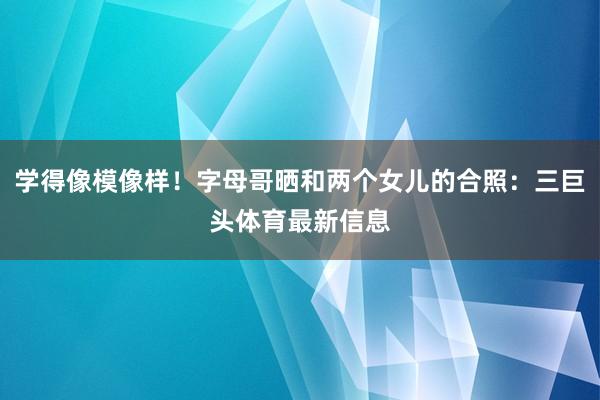 学得像模像样！字母哥晒和两个女儿的合照：三巨头体育最新信息