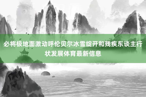 必将极地面激动呼伦贝尔冰雪绽开和残疾东谈主行状发展体育最新信息