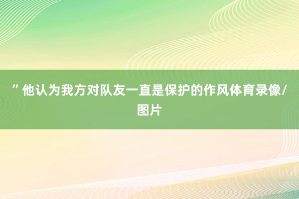 ”他认为我方对队友一直是保护的作风体育录像/图片