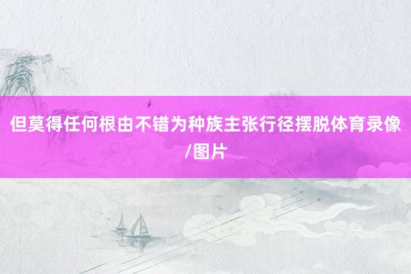 但莫得任何根由不错为种族主张行径摆脱体育录像/图片
