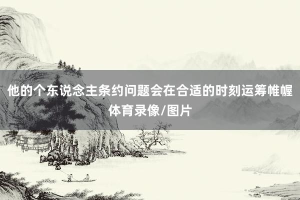 他的个东说念主条约问题会在合适的时刻运筹帷幄体育录像/图片