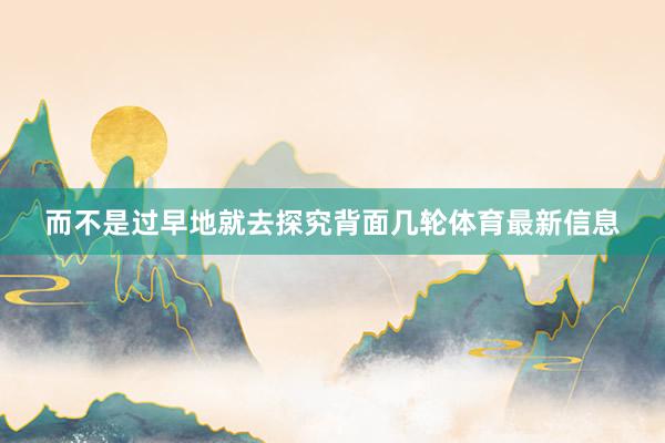 而不是过早地就去探究背面几轮体育最新信息