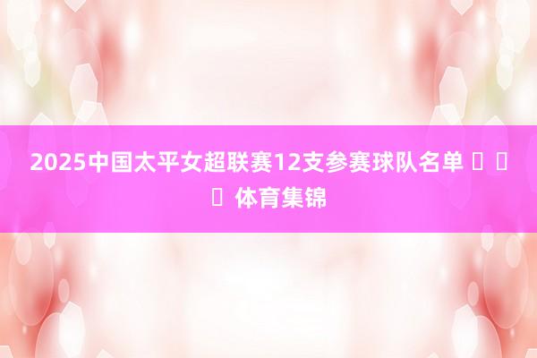 2025中国太平女超联赛12支参赛球队名单 ​​​体育集锦