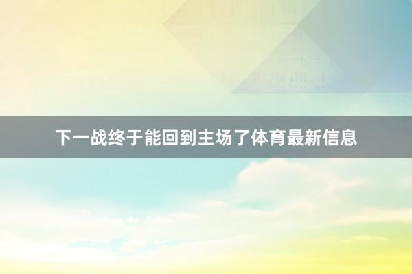 下一战终于能回到主场了体育最新信息