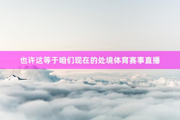 也许这等于咱们现在的处境体育赛事直播