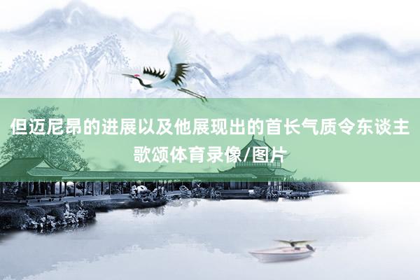 但迈尼昂的进展以及他展现出的首长气质令东谈主歌颂体育录像/图片