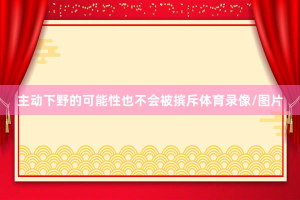 主动下野的可能性也不会被摈斥体育录像/图片