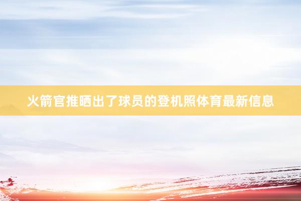 火箭官推晒出了球员的登机照体育最新信息