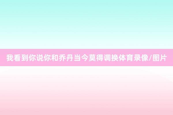 我看到你说你和乔丹当今莫得调换体育录像/图片