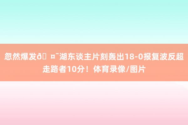 忽然爆发🤯湖东谈主片刻轰出18-0报复波反超走路者10分！体育录像/图片