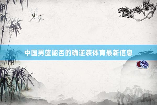 中国男篮能否的确逆袭体育最新信息
