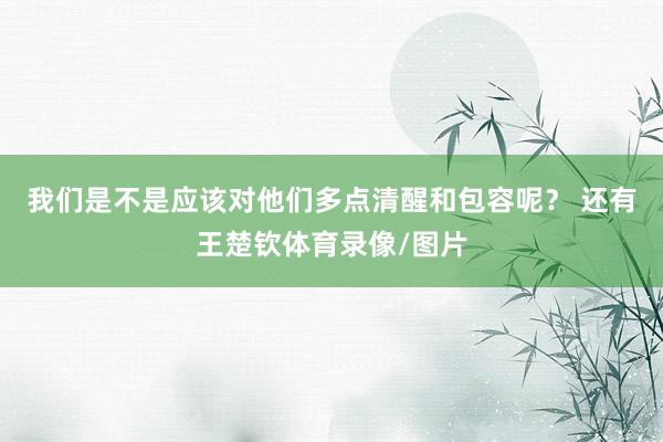 我们是不是应该对他们多点清醒和包容呢？ 还有王楚钦体育录像/图片