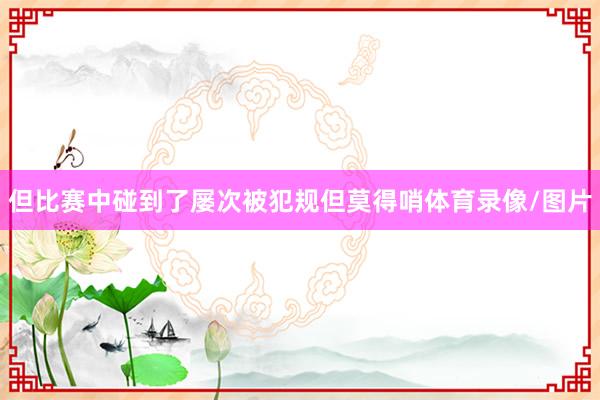 但比赛中碰到了屡次被犯规但莫得哨体育录像/图片