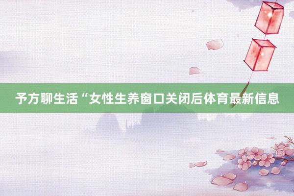 予方聊生活“女性生养窗口关闭后体育最新信息