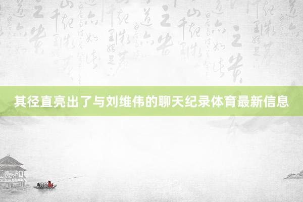 其径直亮出了与刘维伟的聊天纪录体育最新信息