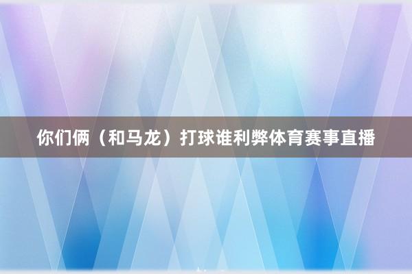 你们俩（和马龙）打球谁利弊体育赛事直播