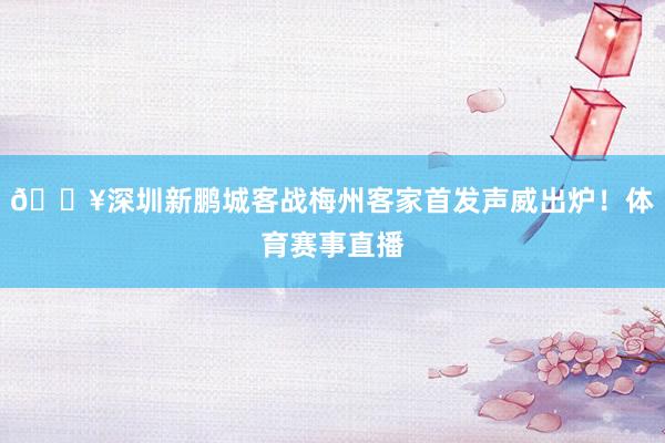 🔥深圳新鹏城客战梅州客家首发声威出炉！体育赛事直播