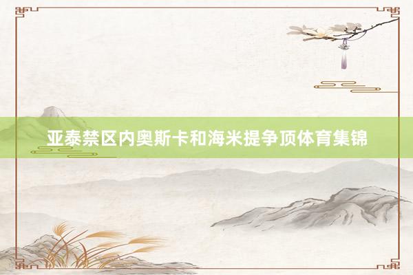 亚泰禁区内奥斯卡和海米提争顶体育集锦