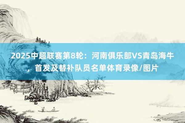 2025中超联赛第8轮：河南俱乐部VS青岛海牛，首发及替补队员名单体育录像/图片