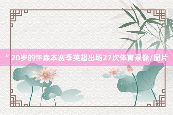 ”20岁的怀森本赛季英超出场27次体育录像/图片