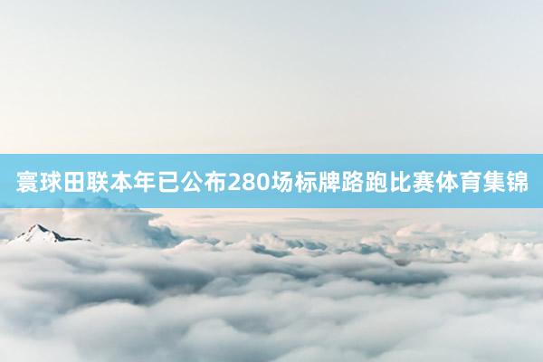 寰球田联本年已公布280场标牌路跑比赛体育集锦