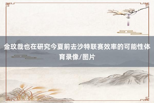 金玟哉也在研究今夏前去沙特联赛效率的可能性体育录像/图片