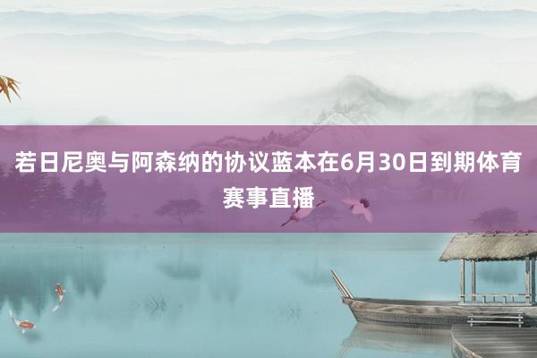 若日尼奥与阿森纳的协议蓝本在6月30日到期体育赛事直播