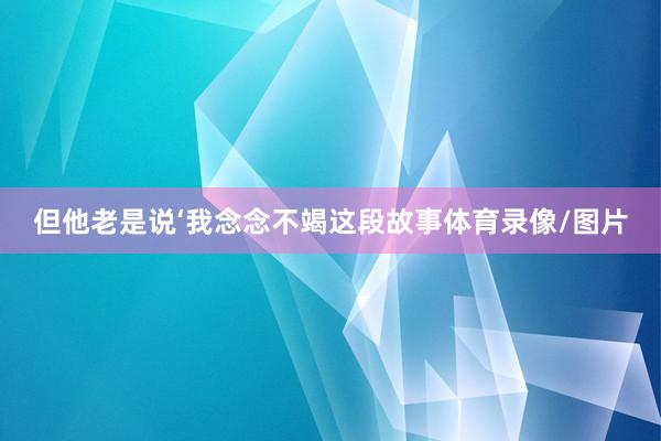 但他老是说‘我念念不竭这段故事体育录像/图片