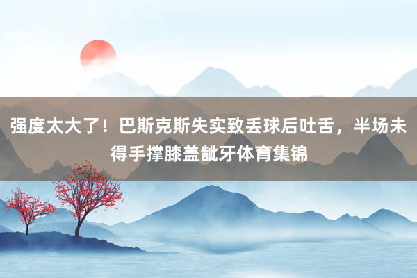 强度太大了！巴斯克斯失实致丢球后吐舌，半场未得手撑膝盖龇牙体育集锦