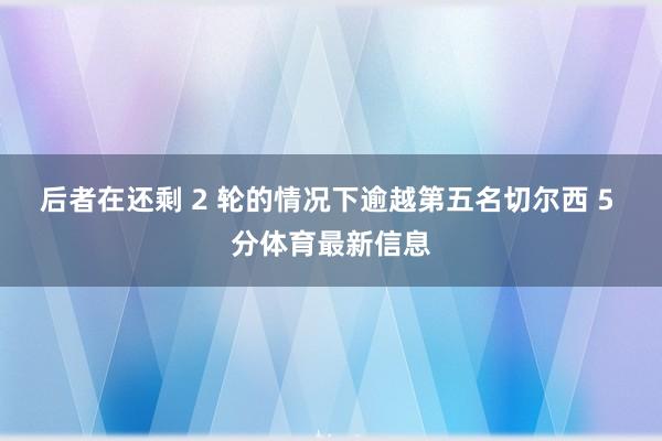 后者在还剩 2 轮的情况下逾越第五名切尔西 5 分体育最新信息