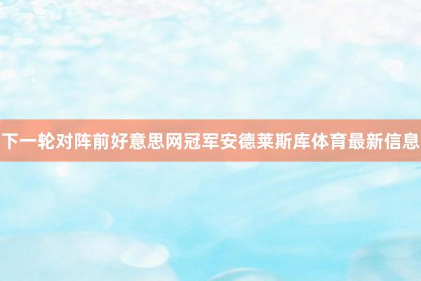 下一轮对阵前好意思网冠军安德莱斯库体育最新信息