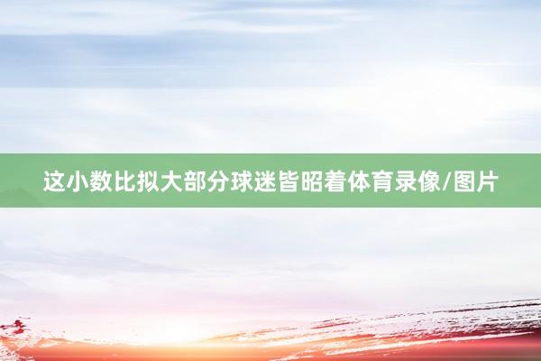 这小数比拟大部分球迷皆昭着体育录像/图片