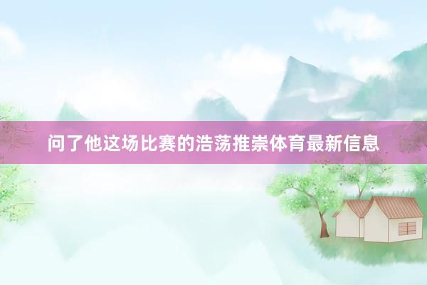 问了他这场比赛的浩荡推崇体育最新信息