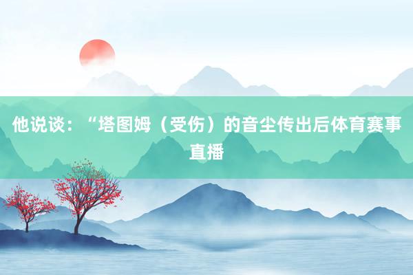 他说谈：“塔图姆（受伤）的音尘传出后体育赛事直播