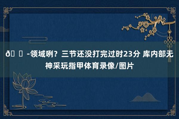 😭领域咧？三节还没打完过时23分 库内部无神采玩指甲体育录像/图片