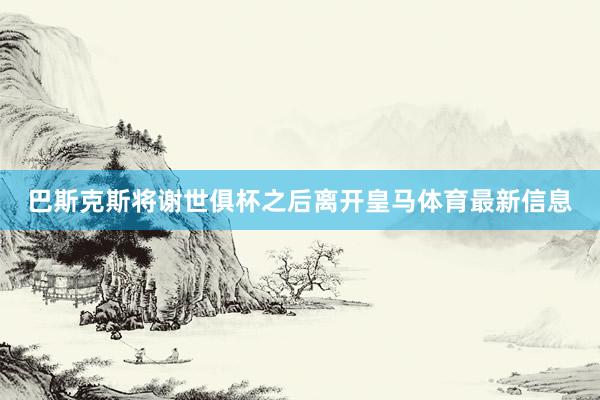 巴斯克斯将谢世俱杯之后离开皇马体育最新信息